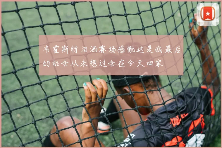 韦霍斯特泪洒赛场感慨这是我最后的机会从未想过会在今天回家