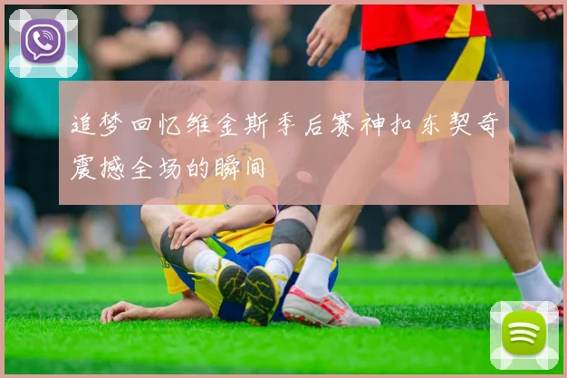 追梦回忆维金斯季后赛神扣东契奇震撼全场的瞬间