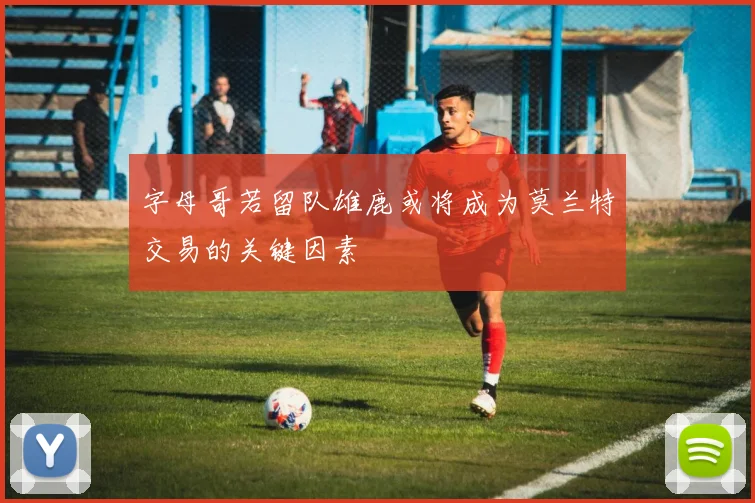 字母哥若留队雄鹿或将成为莫兰特交易的关键因素