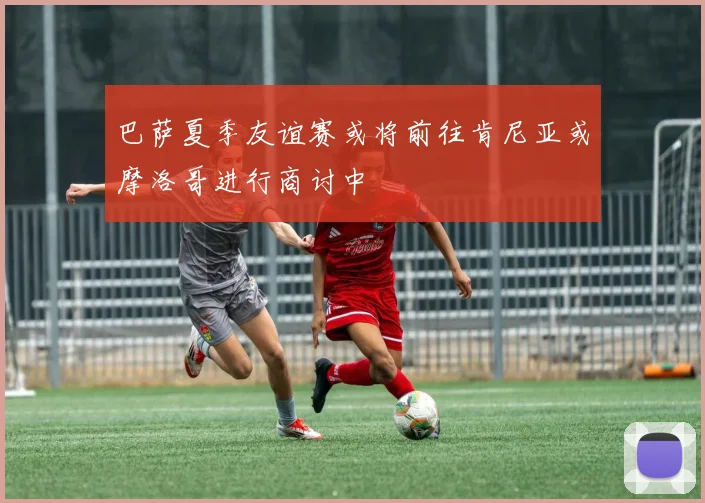 巴萨夏季友谊赛或将前往肯尼亚或摩洛哥进行商讨中
