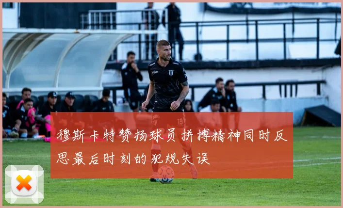 穆斯卡特赞扬球员拼搏精神同时反思最后时刻的犯规失误