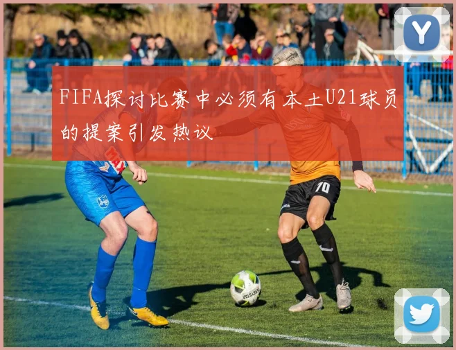FIFA探讨比赛中必须有本土U21球员的提案引发热议