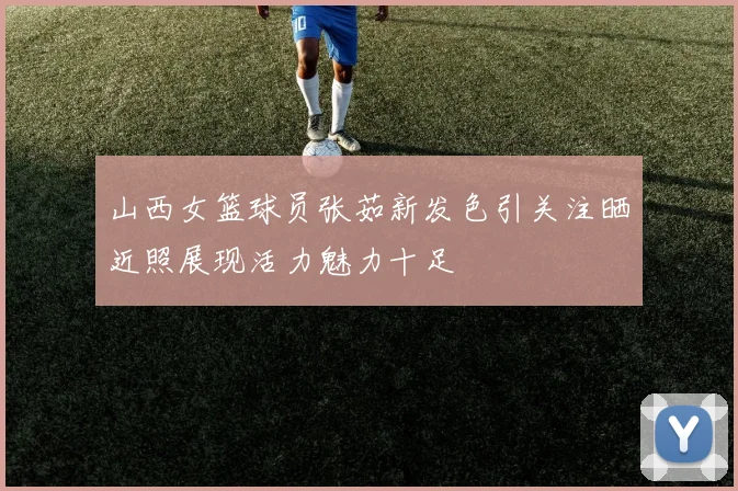 山西女篮球员张茹新发色引关注晒近照展现活力魅力十足