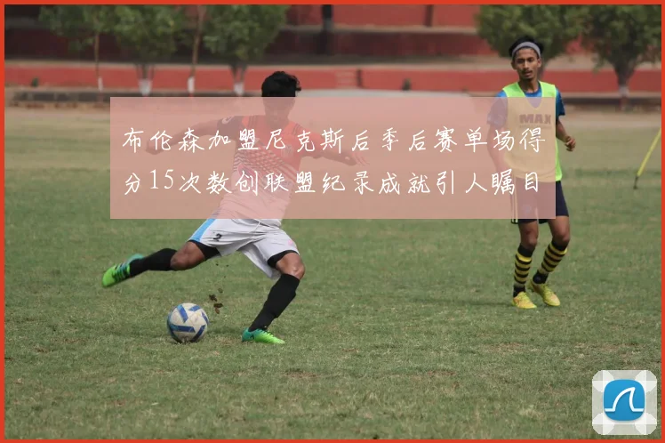 布伦森加盟尼克斯后季后赛单场得分15次数创联盟纪录成就引人瞩目