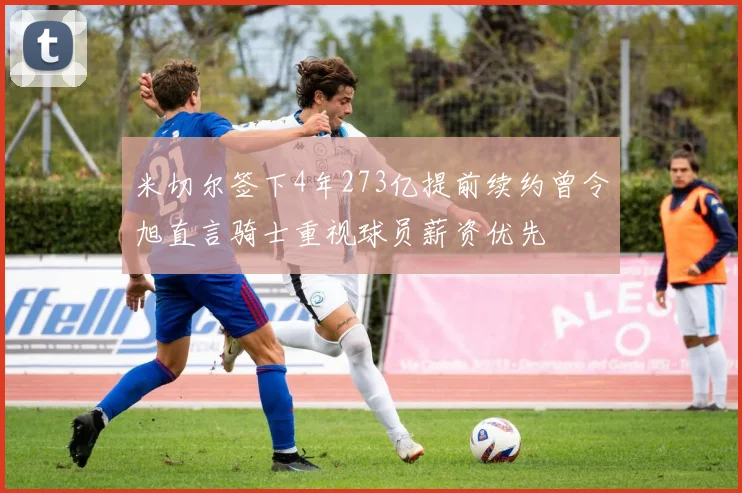 米切尔签下4年273亿提前续约曾令旭直言骑士重视球员薪资优先