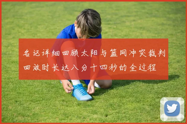 名记详细回顾太阳与篮网冲突裁判回放时长达八分十四秒的全过程