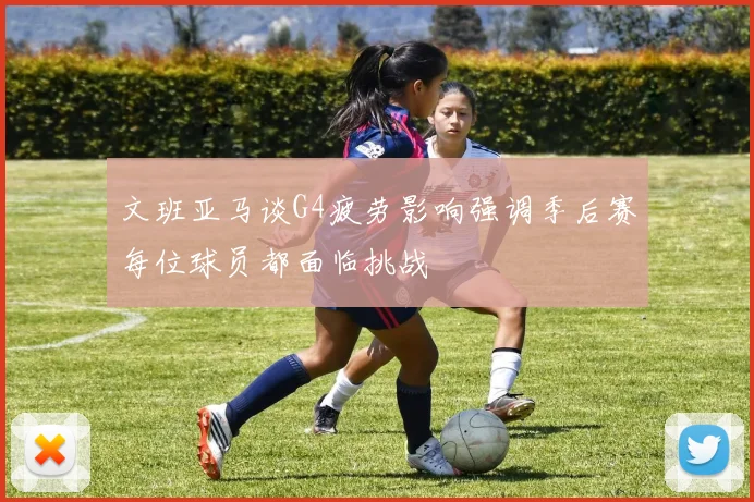文班亚马谈G4疲劳影响强调季后赛每位球员都面临挑战