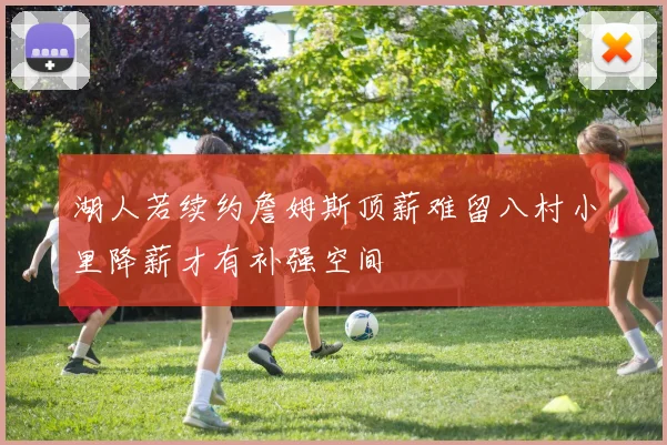湖人若续约詹姆斯顶薪难留八村小里降薪才有补强空间
