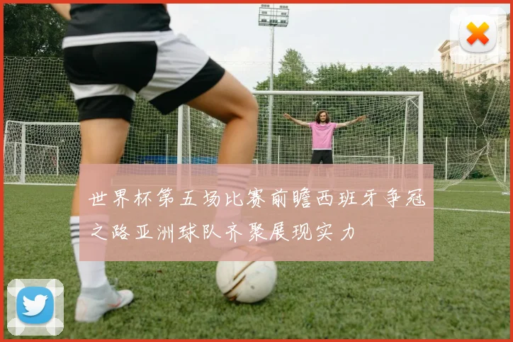 世界杯第五场比赛前瞻西班牙争冠之路亚洲球队齐聚展现实力