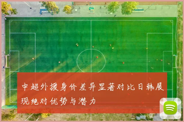 中超外援身价差异显著对比日韩展现绝对优势与潜力