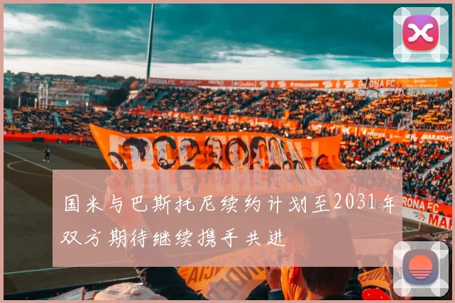 国米与巴斯托尼续约计划至2031年双方期待继续携手共进