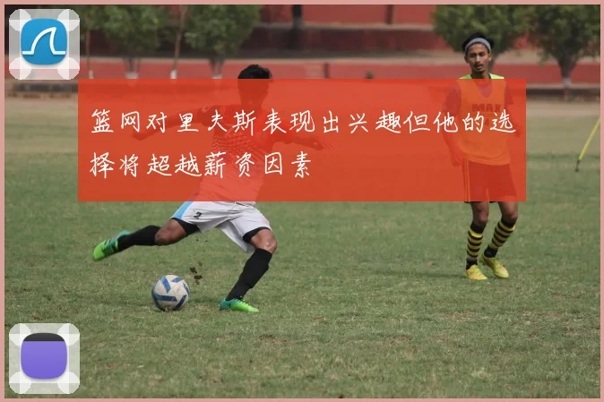 篮网对里夫斯表现出兴趣但他的选择将超越薪资因素