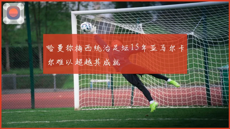 哈曼称梅西统治足坛15年亚马尔卡尔难以超越其成就