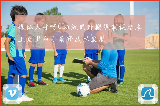 媒体人呼吁CBA放宽外援限制促进本土后卫和小前锋战术发展