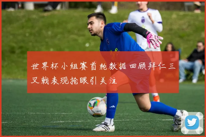 世界杯小组赛首轮数据回顾拜仁三叉戟表现抢眼引关注
