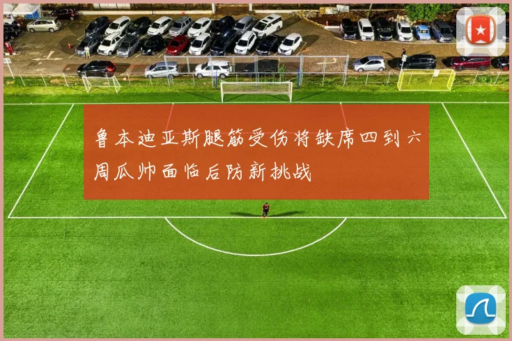 鲁本迪亚斯腿筋受伤将缺席四到六周瓜帅面临后防新挑战