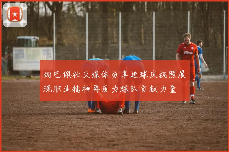 姆巴佩社交媒体分享进球庆祝照展现职业精神再度为球队贡献力量