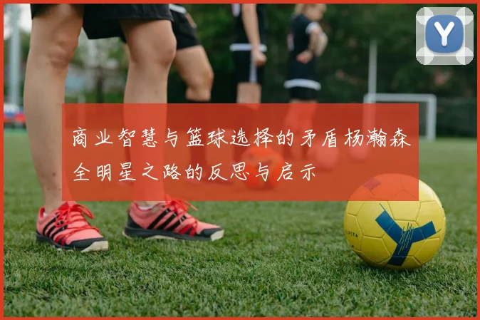 商业智慧与篮球选择的矛盾杨瀚森全明星之路的反思与启示