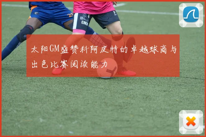 太阳GM盛赞科阿皮特的卓越球商与出色比赛阅读能力