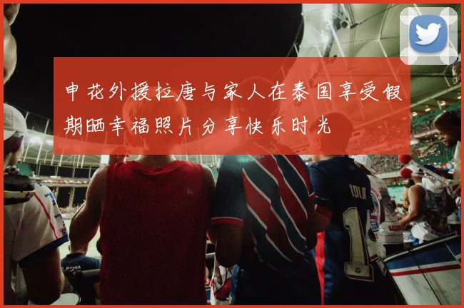 申花外援拉唐与家人在泰国享受假期晒幸福照片分享快乐时光