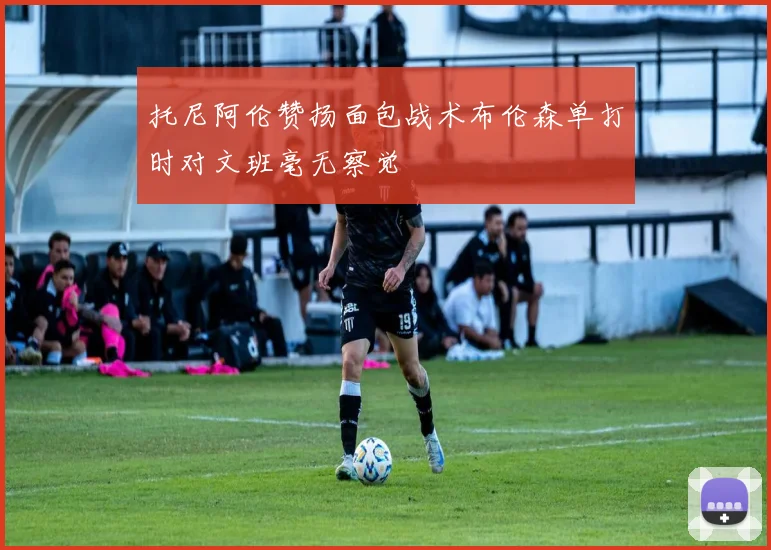 托尼阿伦赞扬面包战术布伦森单打时对文班毫无察觉